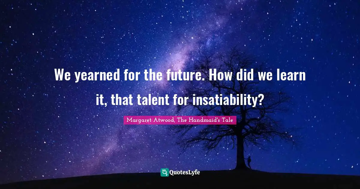 We yearned for the future. How did we learn it, that talent for insatiability?