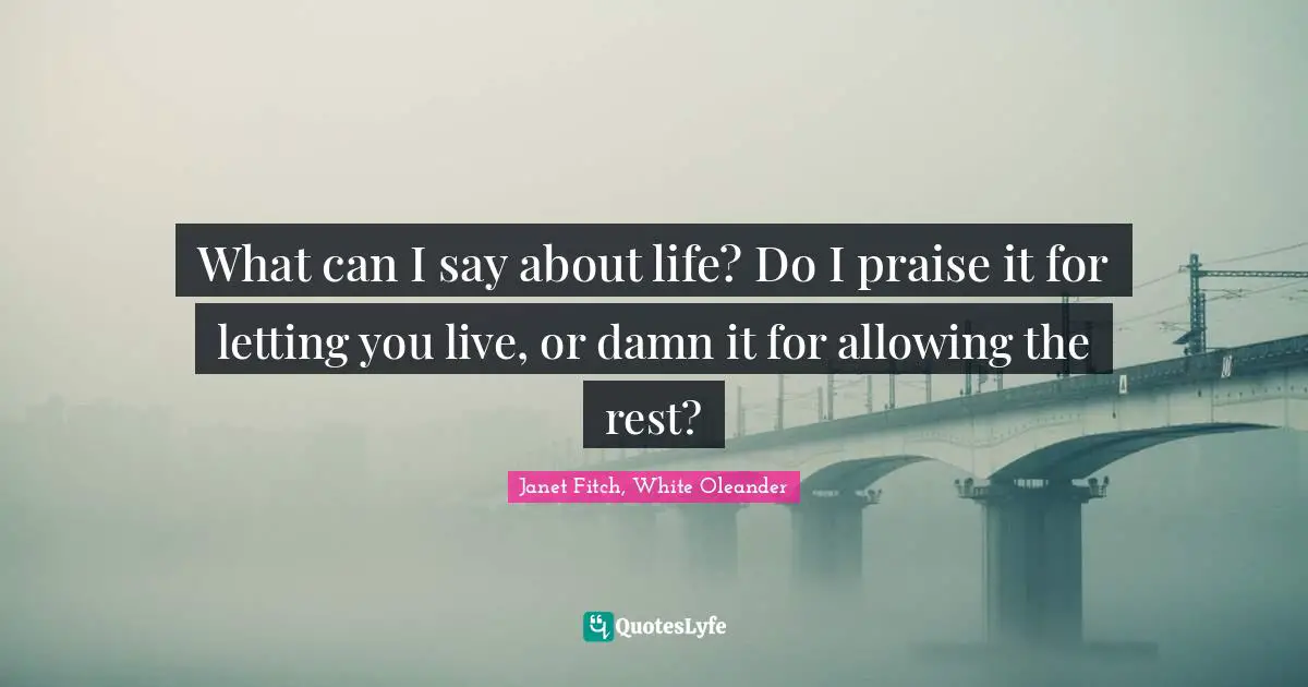 What can I say about life? Do I praise it for letting you live, or damn it for allowing the rest?