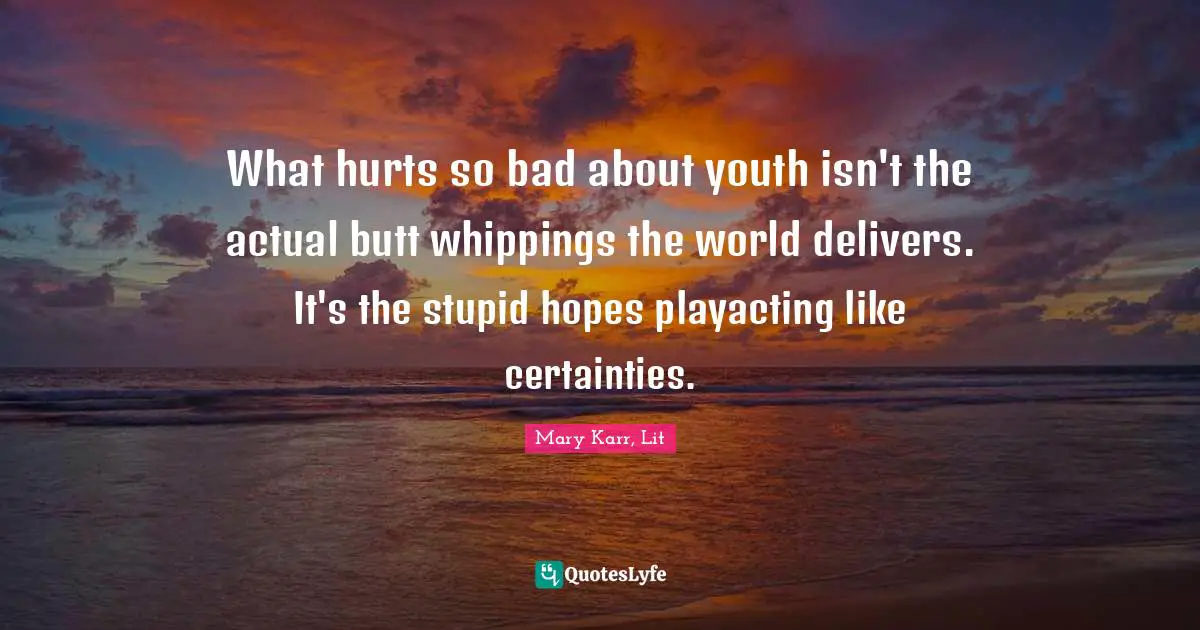 What hurts so bad about youth isn't the actual butt whippings the world delivers. It's the stupid hopes playacting like certainties.