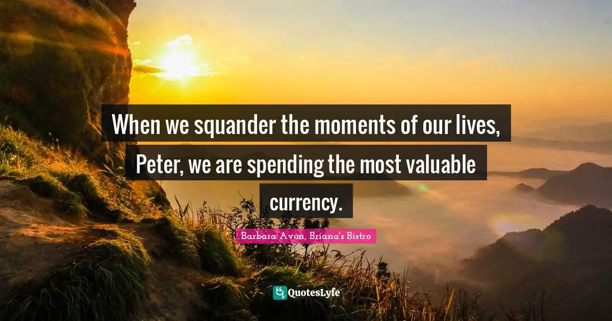 When we squander the moments of our lives, Peter, we are spending the most valuable currency.