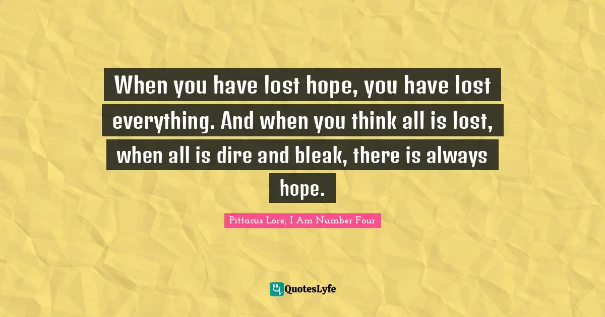 Pittacus Lore Quotes: "When you have lost hope, you have lost everything. And when you think all is lost, when all is dire and bleak, there is always hope."
