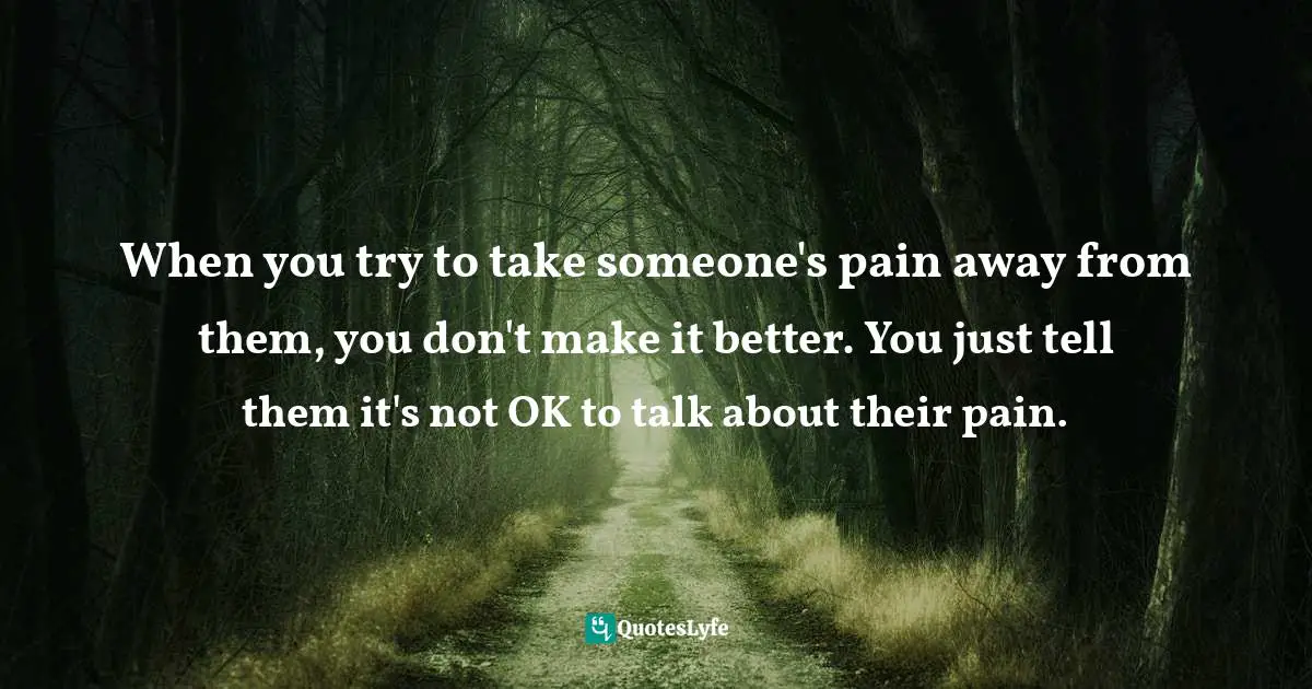 When you try to take someone's pain away from them, you don't make it better. You just tell them it's not OK to talk about their pain.