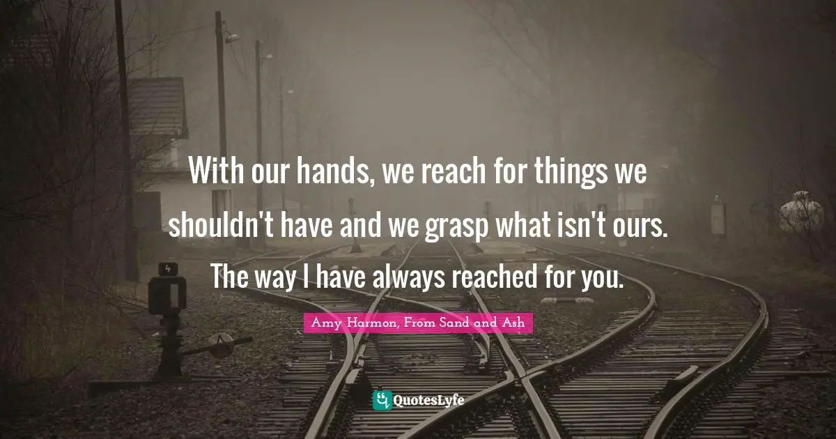 With our hands, we reach for things we shouldn't have and we grasp what isn't ours. The way I have always reached for you.