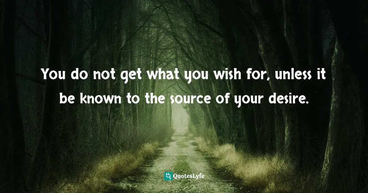 You do not get what you wish for, unless it be known to the source of your desire.