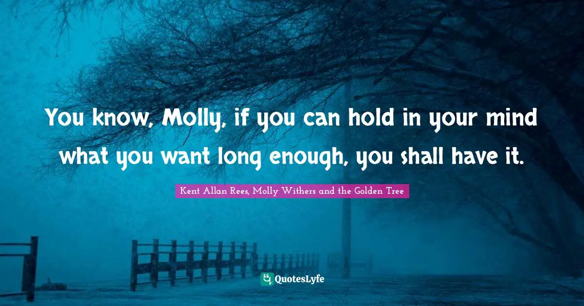 You know, Molly, if you can hold in your mind what you want long enough, you shall have it.