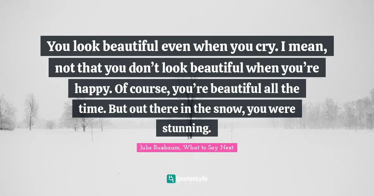 You look beautiful even when you cry. I mean, not that you don’t look beautiful when you’re happy. Of course, you’re beautiful all the time. But out there in the snow, you were stunning.