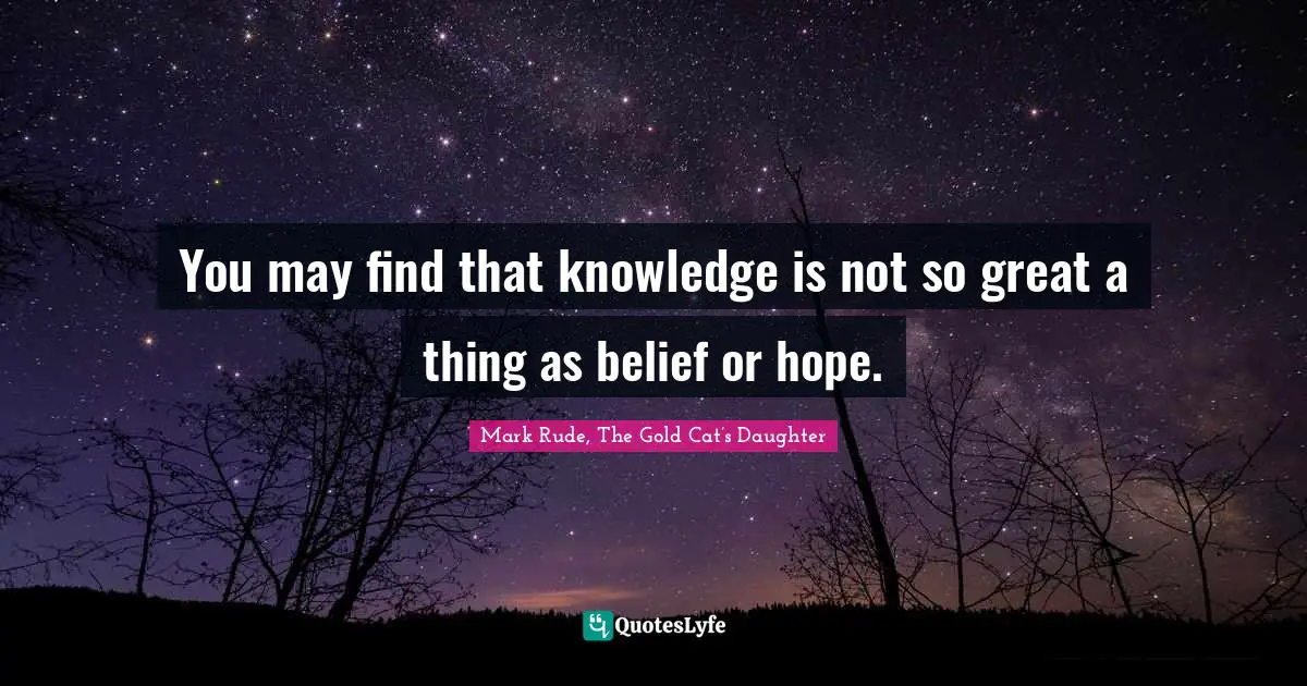 You may find that knowledge is not so great a thing as belief or hope.