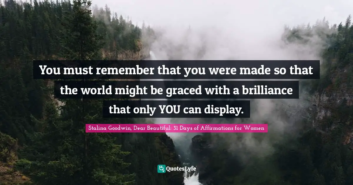 You must remember that you were made so that the world might be graced with a brilliance that only YOU can display.