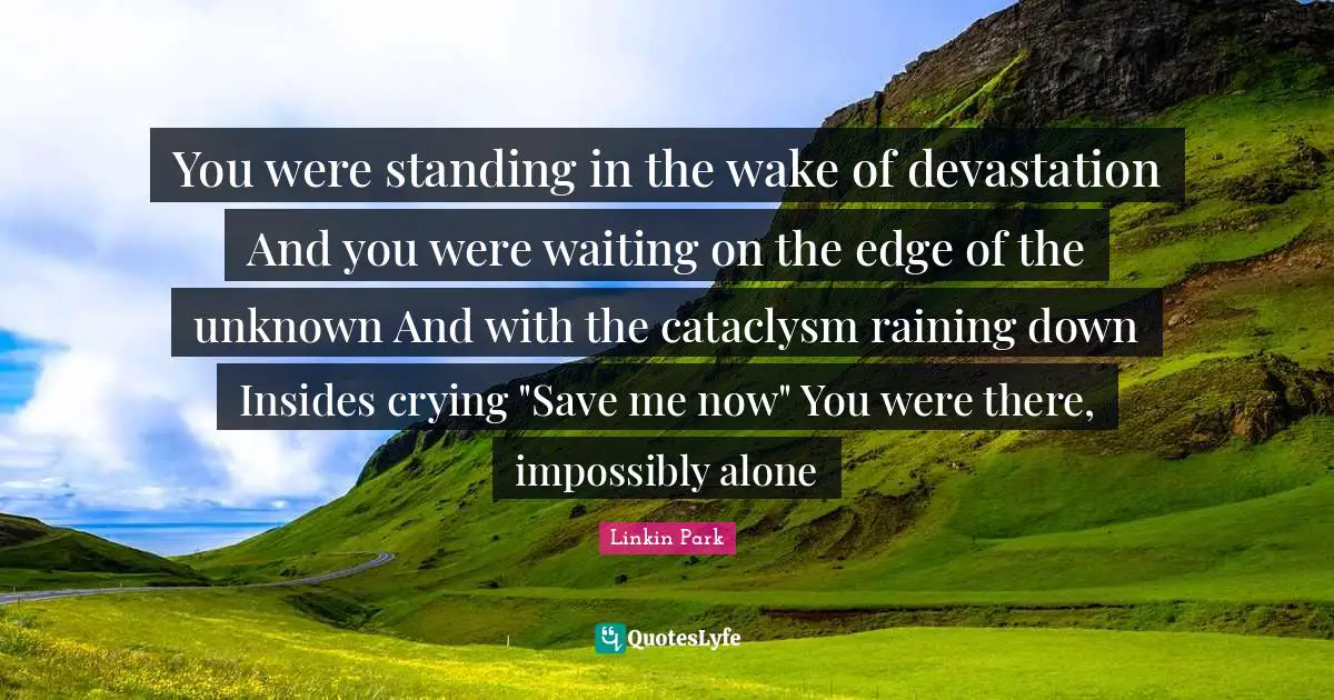 You were standing in the wake of devastation And you were waiting on the edge of the unknown And with the cataclysm raining down Insides crying "Save me now" You were there, impossibly alone