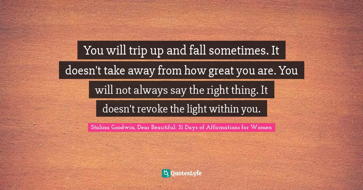 You will trip up and fall sometimes. It doesn't take away from how great you are. You will not always say the right thing. It doesn't revoke the light within you.