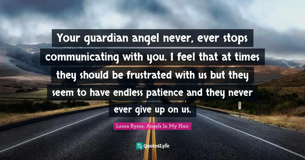 Your guardian angel never, ever stops communicating with you. I feel that at times they should be frustrated with us but they seem to have endless patience and they never ever give up on us.