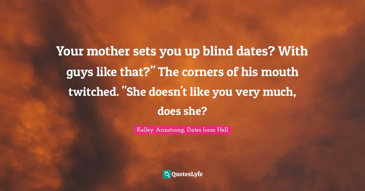 Your mother sets you up blind dates? With guys like that?" The corners of his mouth twitched. "She doesn't like you very much, does she?