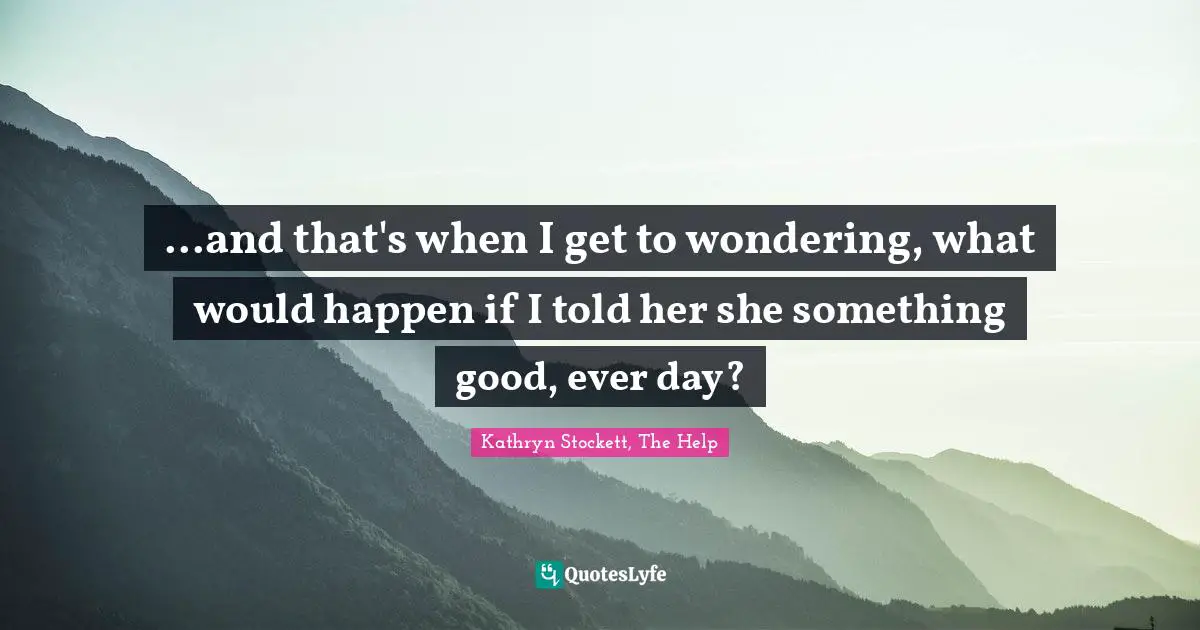 ...and that's when I get to wondering, what would happen if I told her she something good, ever day?