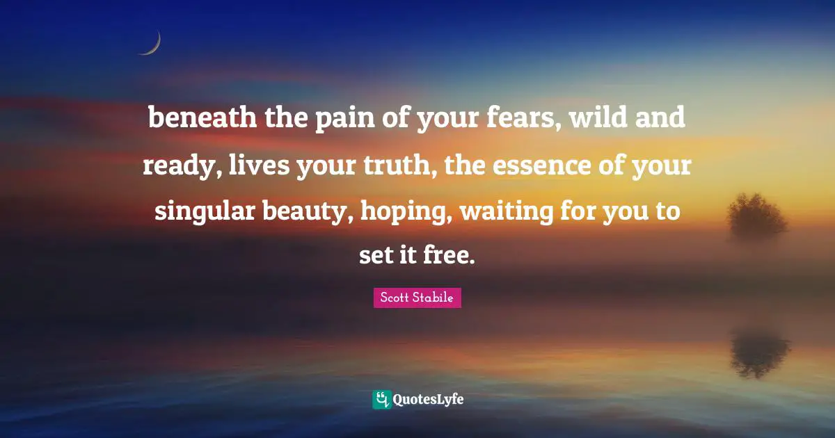 beneath the pain of your fears, wild and ready, lives your truth, the essence of your singular beauty, hoping, waiting for you to set it free.
