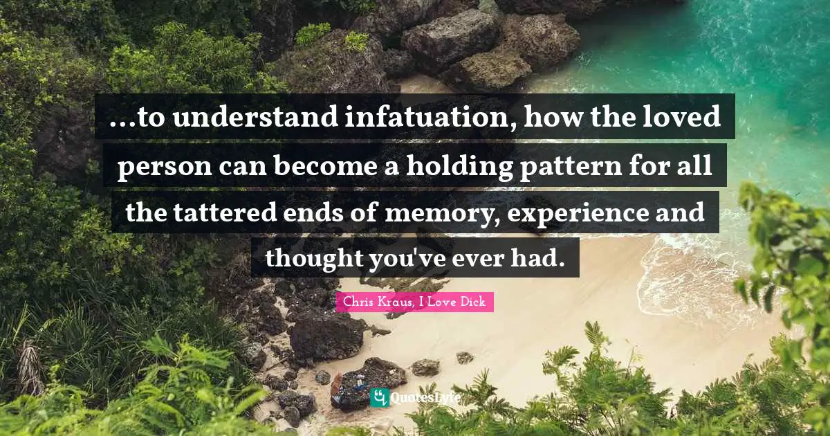...to understand infatuation, how the loved person can become a holding pattern for all the tattered ends of memory, experience and thought you've ever had.