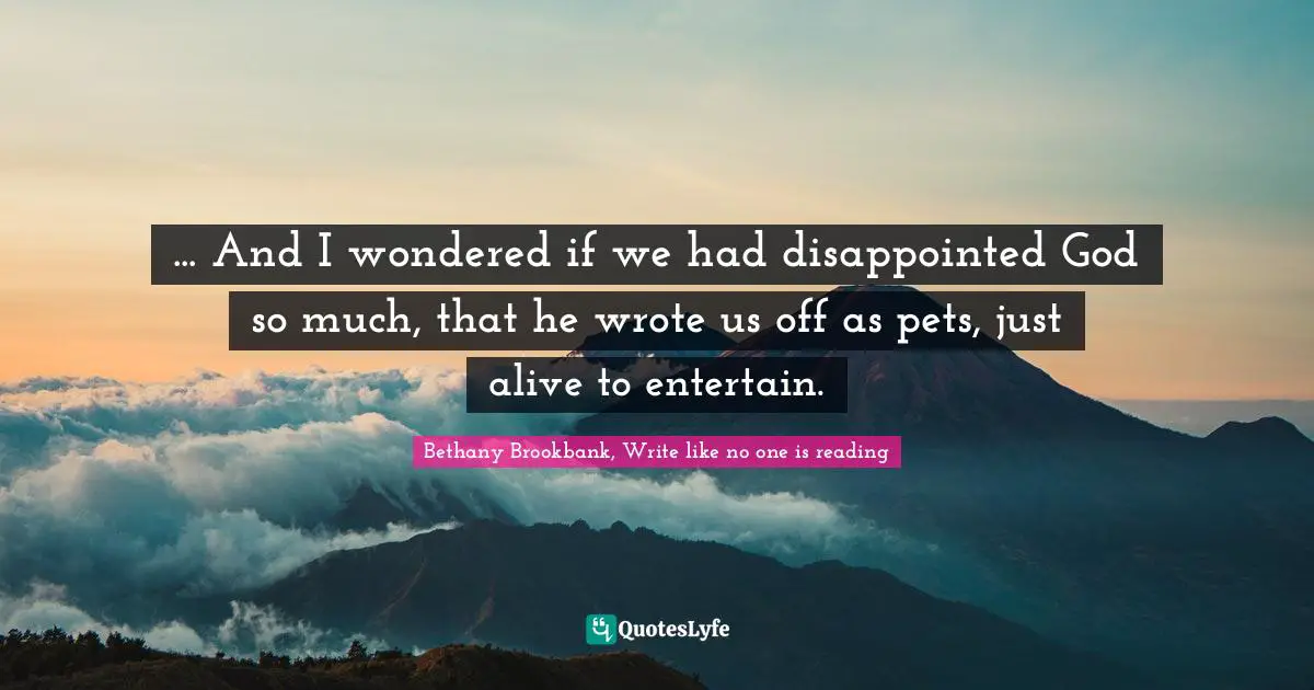 ... And I wondered if we had disappointed God so much, that he wrote us off as pets, just alive to entertain.