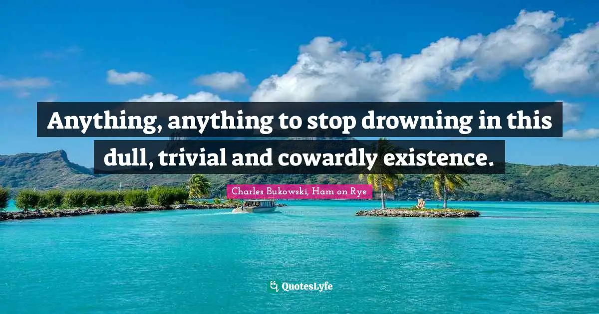 Anything, anything to stop drowning in this dull, trivial and cowardly existence.