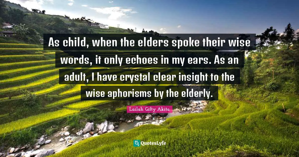 As child, when the elders spoke their wise words, it only echoes in my ears. As an adult, I have crystal clear insight to the wise aphorisms by the elderly.