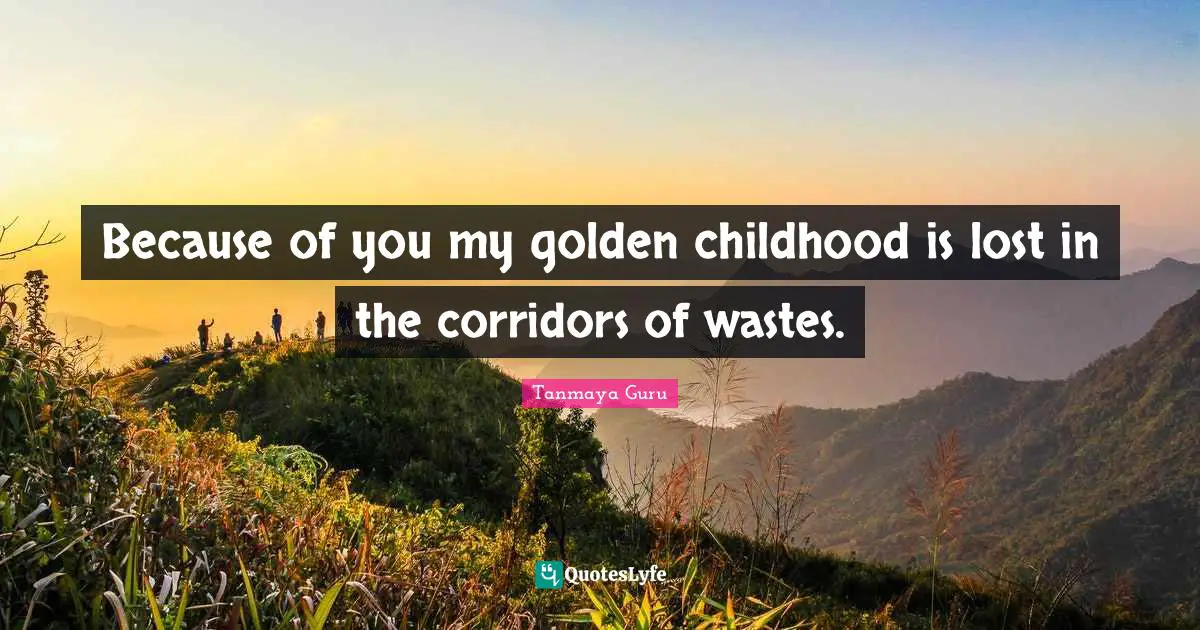 Because of you my golden childhood is lost in the corridors of wastes.