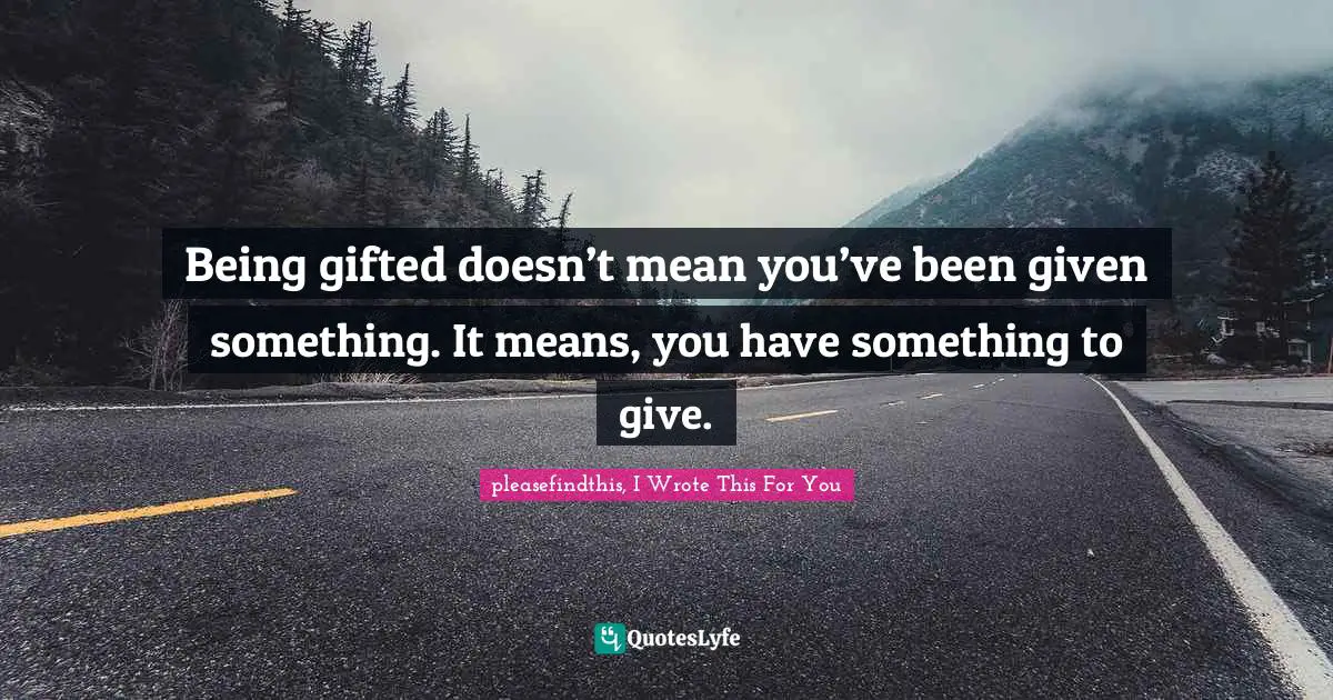 Being gifted doesn’t mean you’ve been given something. It means, you have something to give.