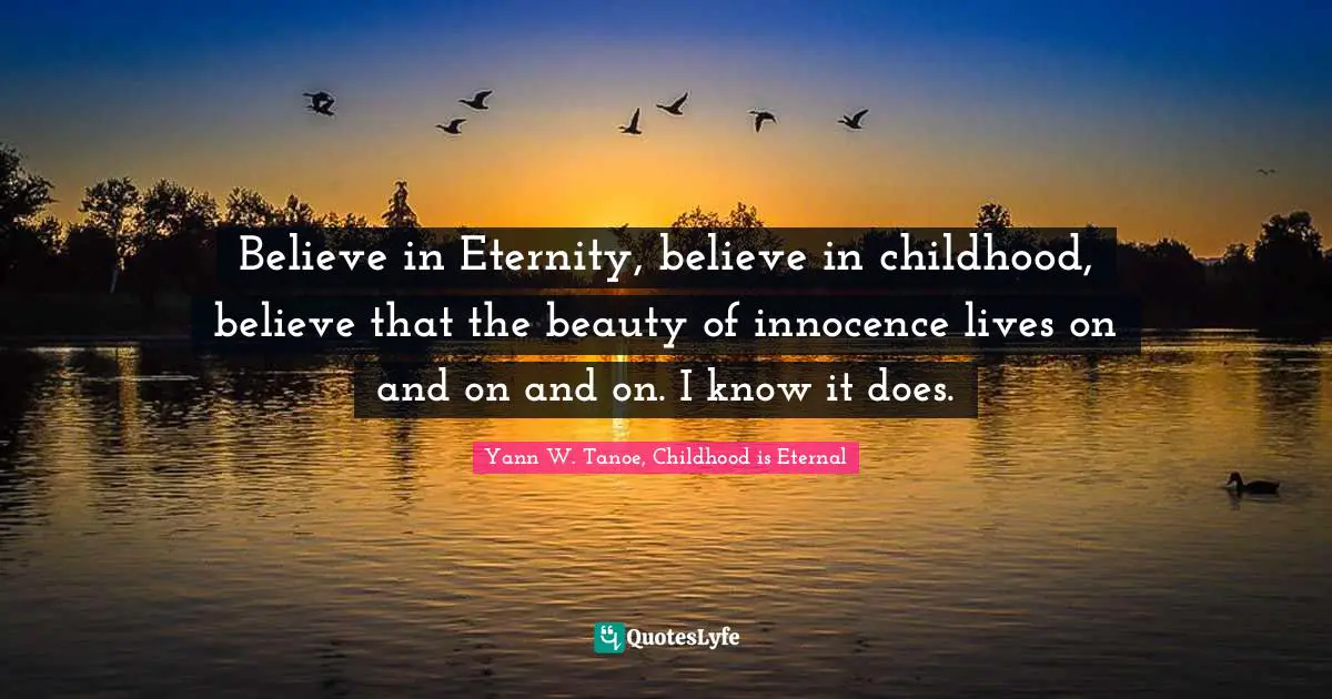 Believe in Eternity, believe in childhood, believe that the beauty of innocence lives on and on and on. I know it does.