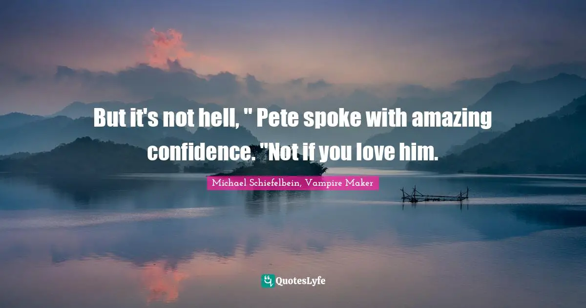 But it's not hell, " Pete spoke with amazing confidence. "Not if you love him.