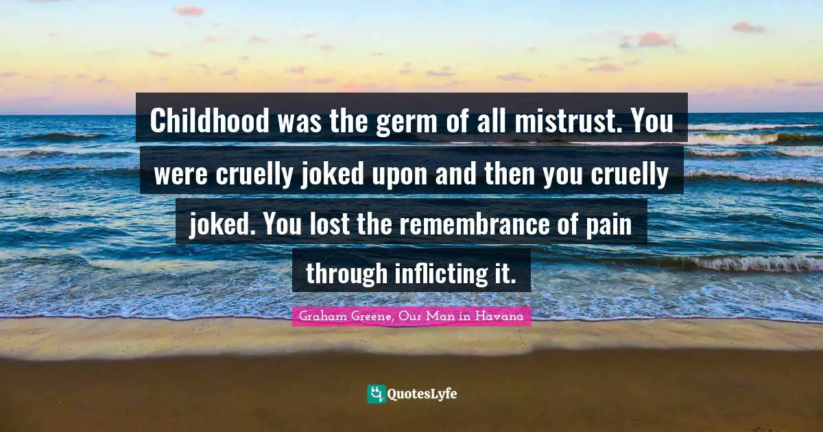 Childhood was the germ of all mistrust. You were cruelly joked upon and then you cruelly joked. You lost the remembrance of pain through inflicting it.