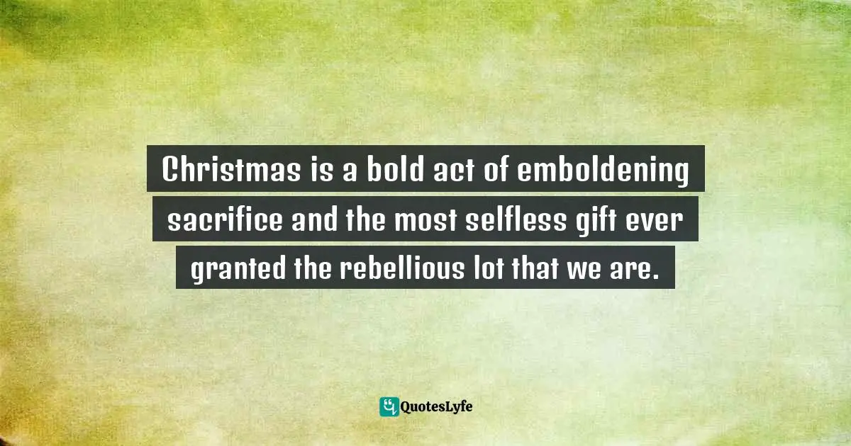 Craig D. Lounsbrough, An Intimate Collision: Encounters With Life And Jesus Quotes: "Christmas is a bold act of emboldening sacrifice and the most selfless gift ever granted the rebellious lot that we are."