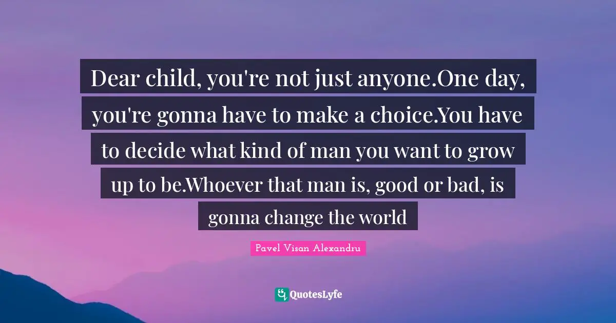 Dear child, you're not just anyone.One day, you're gonna have to make a choice.You have to decide what kind of man you want to grow up to be.Whoever that man is, good or bad, is gonna change the world