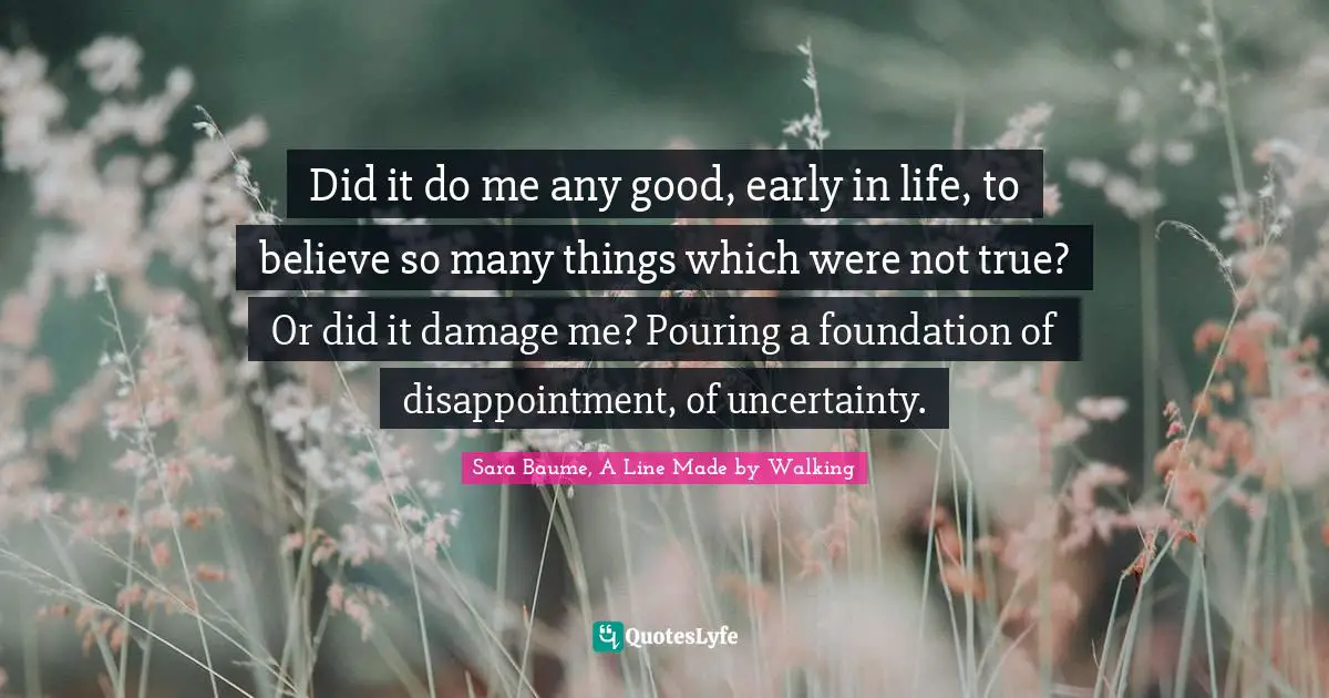 Make Believe Quotes: "Did it do me any good, early in life, to believe so many things which were not true? Or did it damage me? Pouring a foundation of disappointment, of uncertainty."