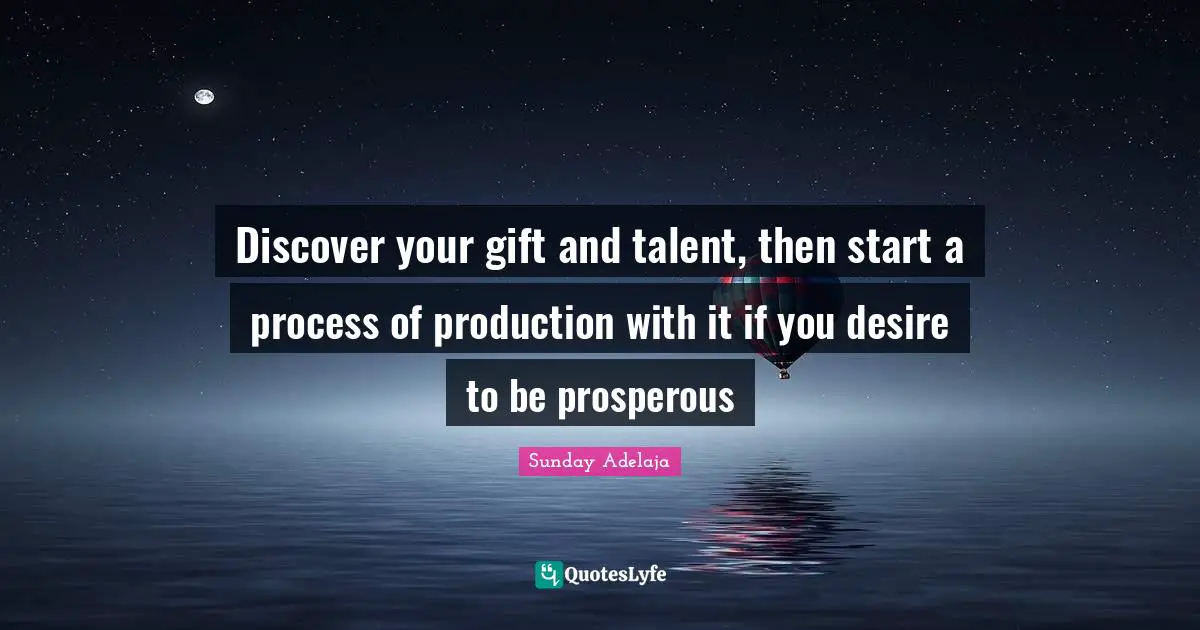 Discover your gift and talent, then start a process of production with it if you desire to be prosperous
