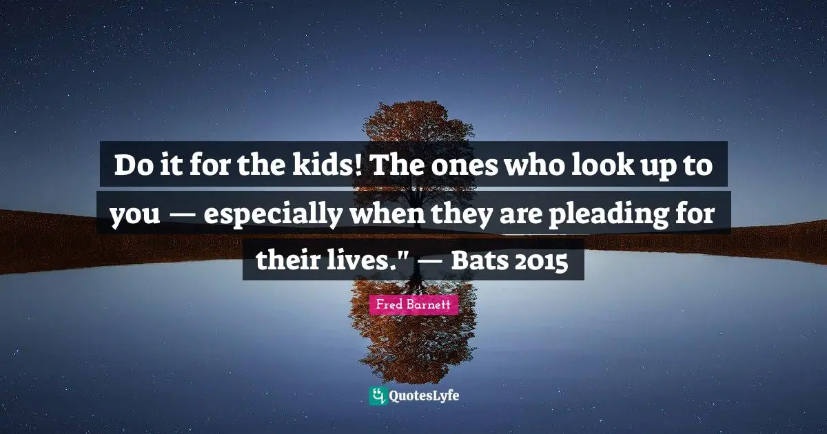 Do it for the kids! The ones who look up to you — especially when they are pleading for their lives." — Bats 2015