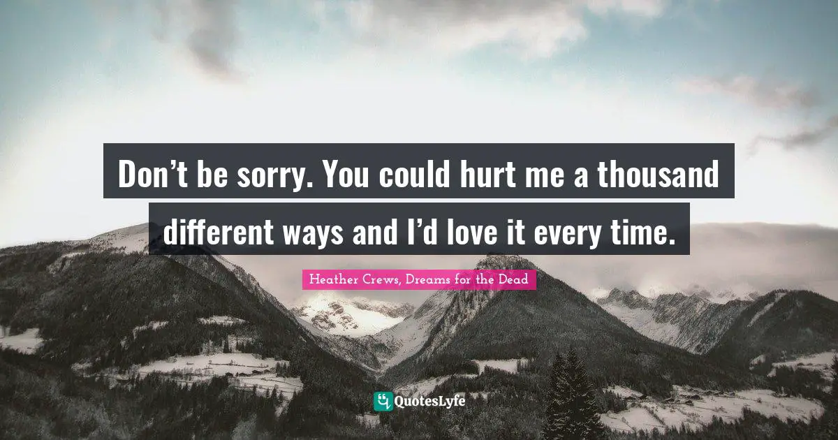 Don’t be sorry. You could hurt me a thousand different ways and I’d love it every time.