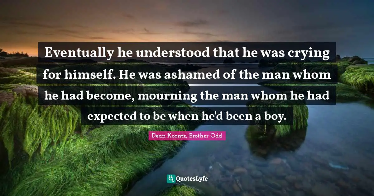 Eventually he understood that he was crying for himself. He was ashamed of the man whom he had become, mourning the man whom he had expected to be when he'd been a boy.
