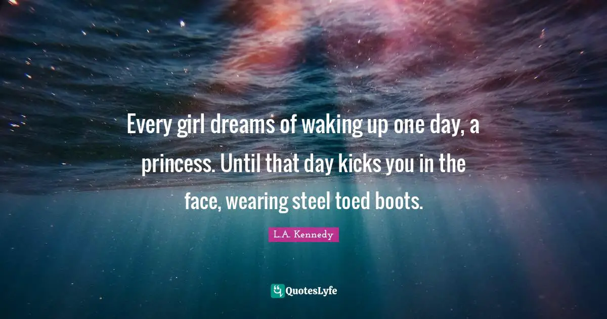 Every girl dreams of waking up one day, a princess. Until that day kicks you in the face, wearing steel toed boots.