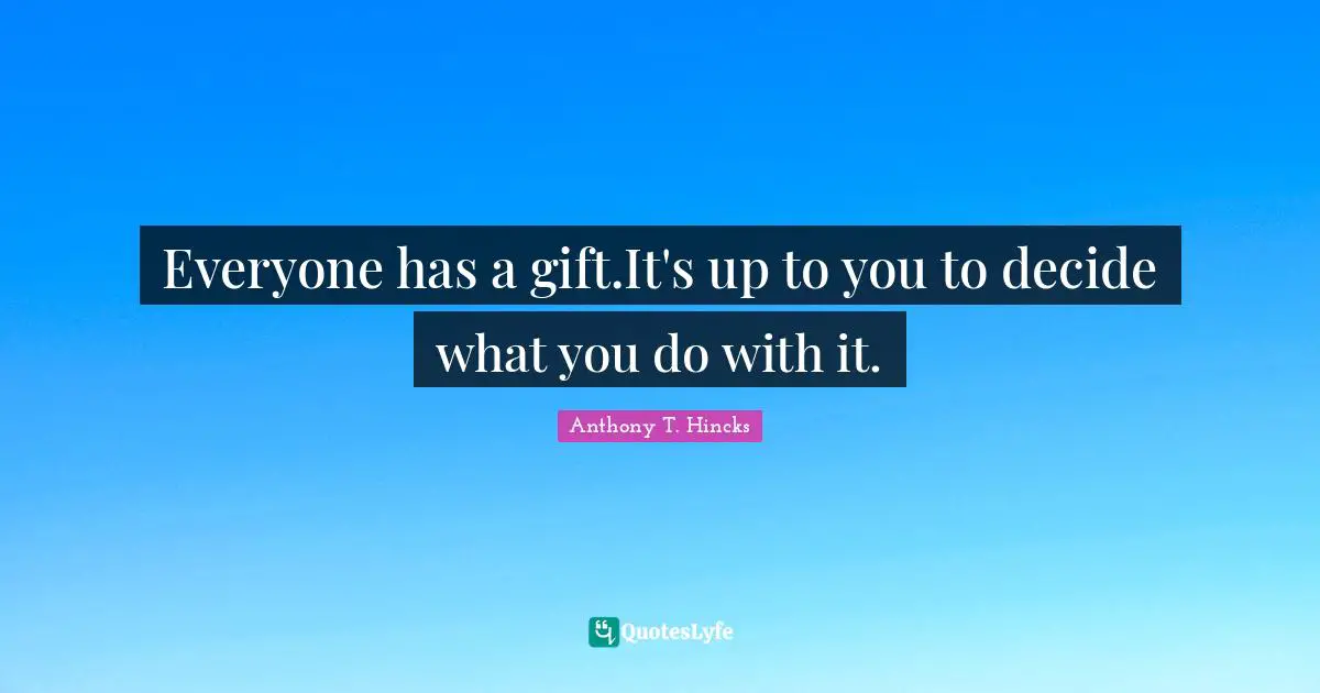 Everyone has a gift.It's up to you to decide what you do with it.