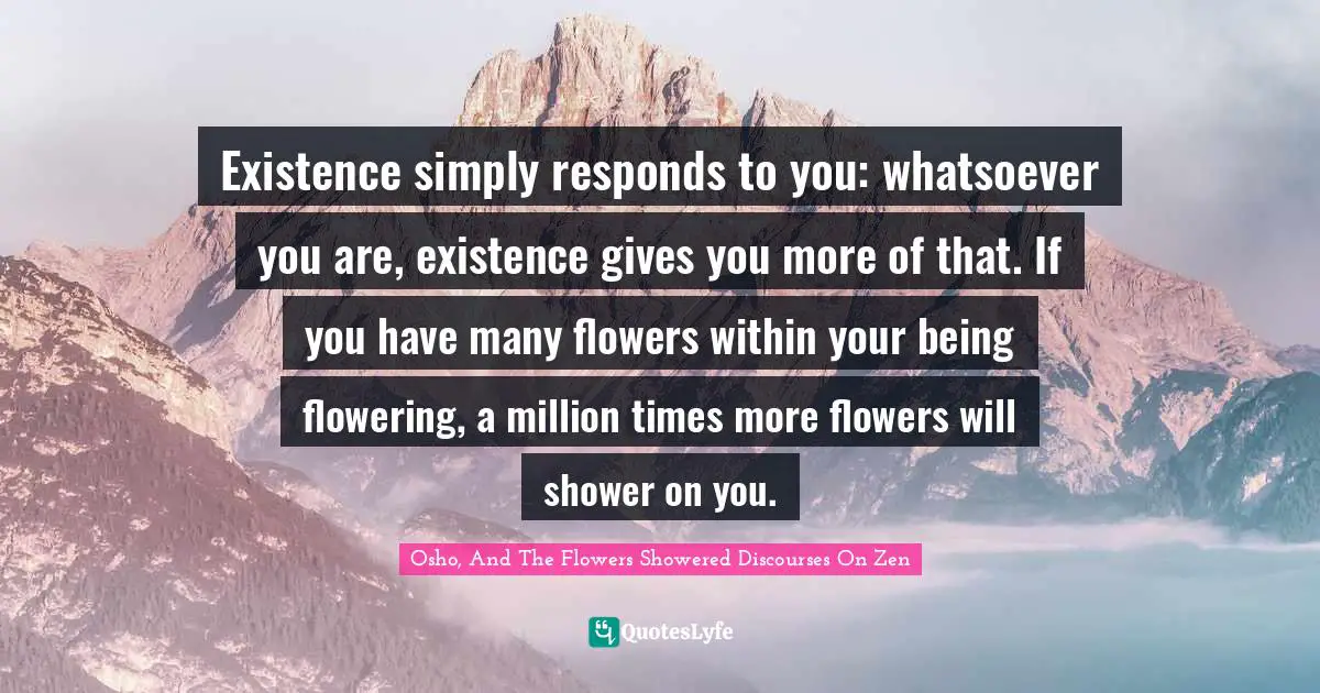 Existence simply responds to you: whatsoever you are, existence gives you more of that. If you have many flowers within your being flowering, a million times more flowers will shower on you.