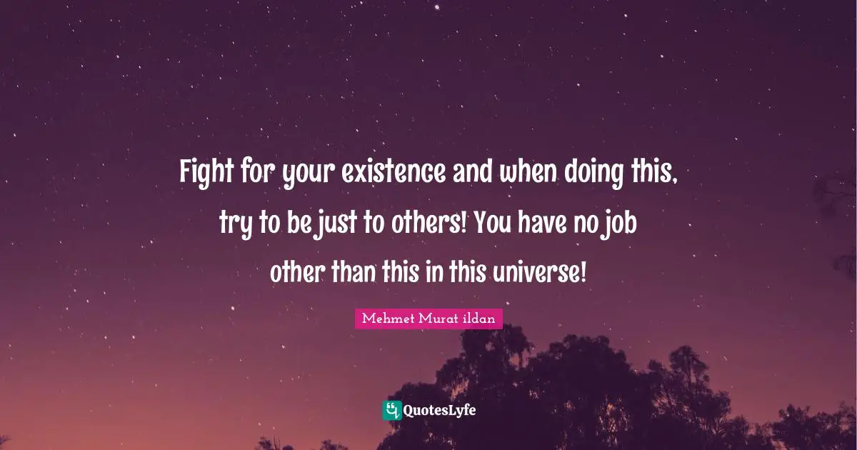 Fight for your existence and when doing this, try to be just to others! You have no job other than this in this universe!