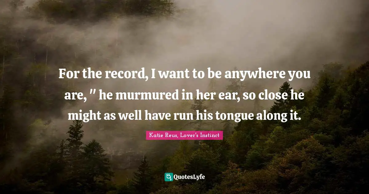 For the record, I want to be anywhere you are, " he murmured in her ear, so close he might as well have run his tongue along it.