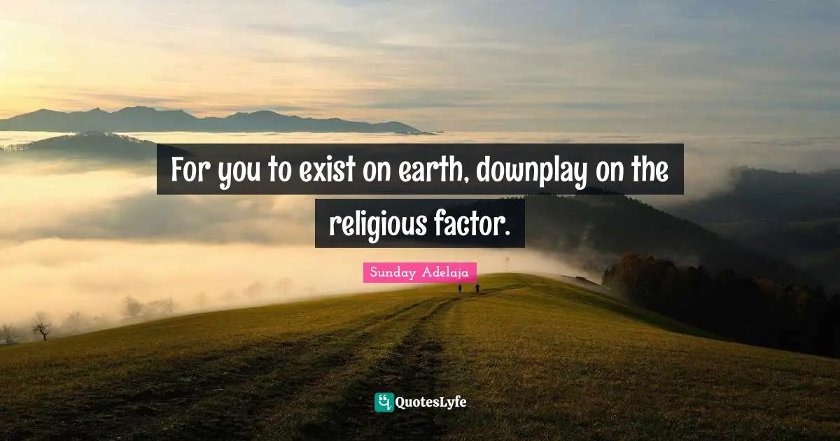 For you to exist on earth, downplay on the religious factor.