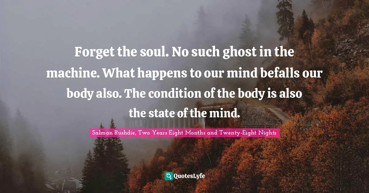 Forget the soul. No such ghost in the machine. What happens to our mind befalls our body also. The condition of the body is also the state of the mind.