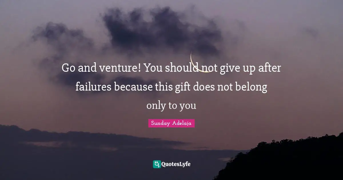 Go and venture! You should not give up after failures because this gift does not belong only to you