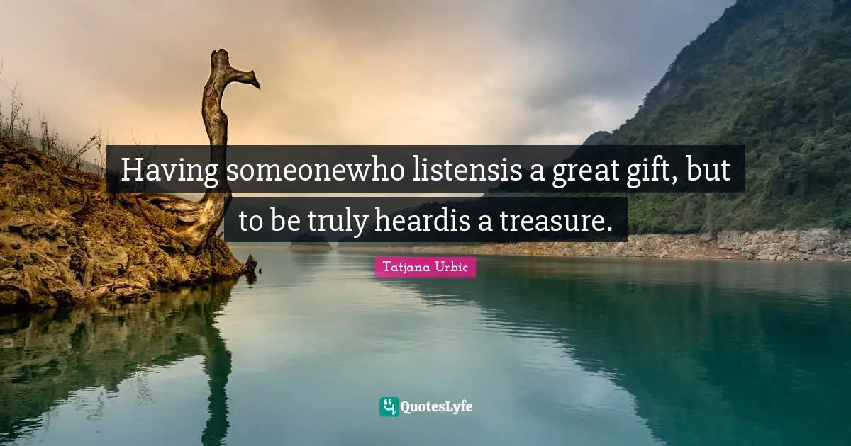 Having someonewho listensis a great gift, but to be truly heardis a treasure.
