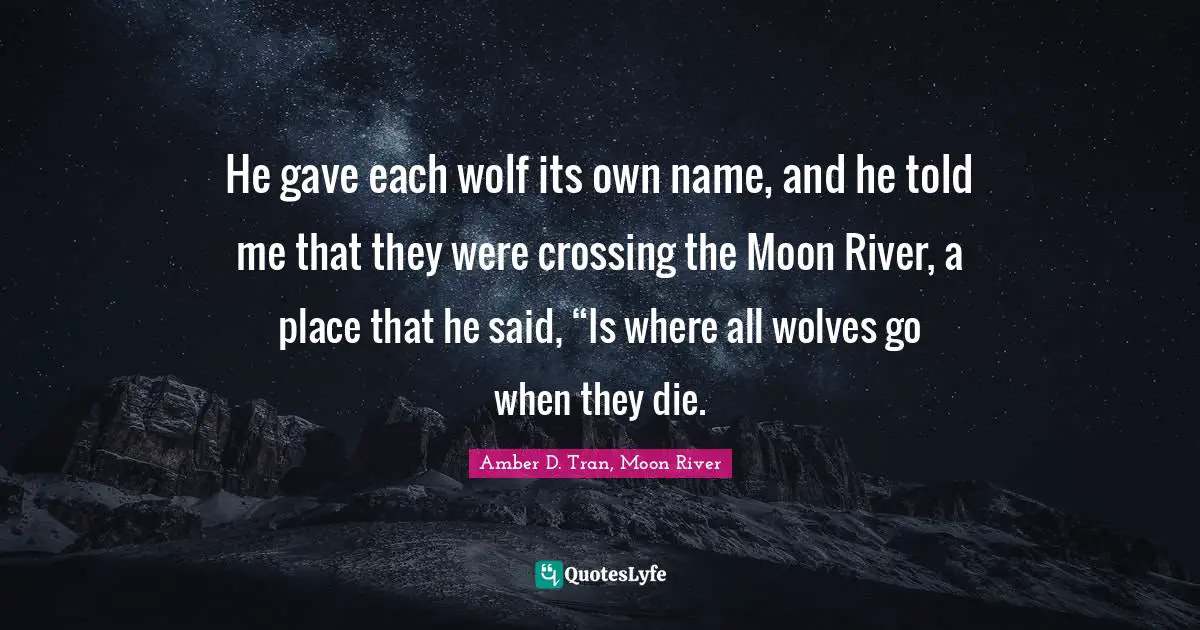 He gave each wolf its own name, and he told me that they were crossing the Moon River, a place that he said, “Is where all wolves go when they die.