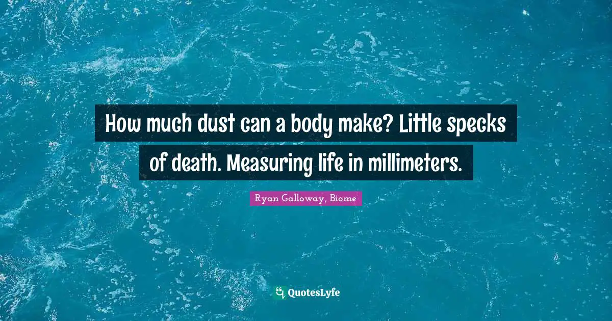 How much dust can a body make? Little specks of death. Measuring life in millimeters.