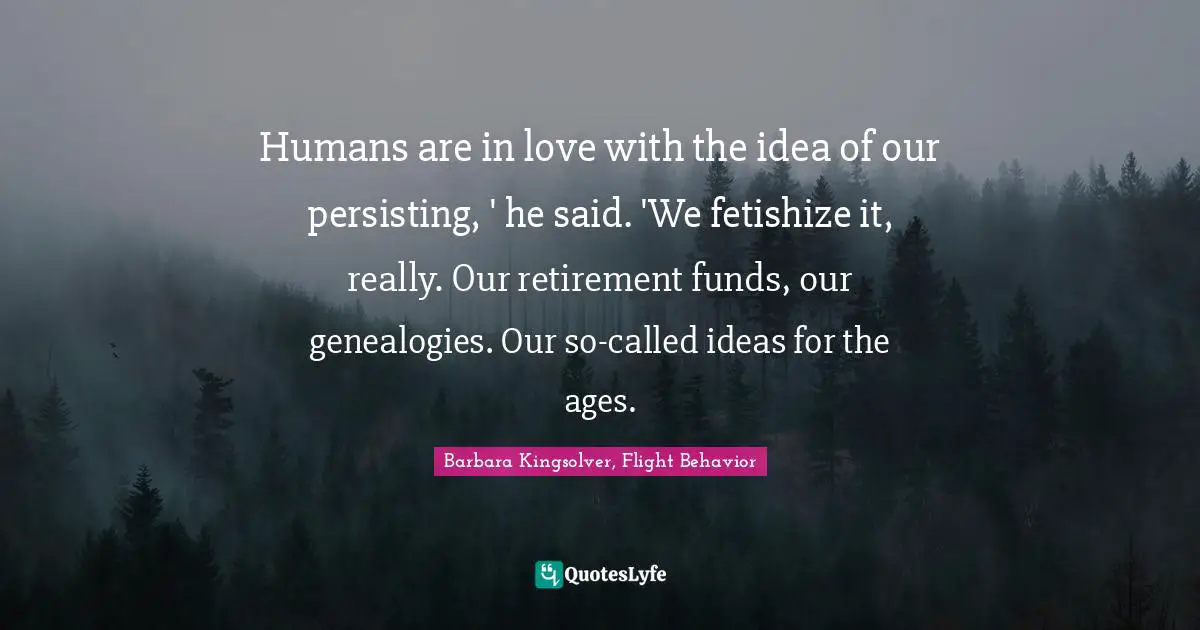 Barbara Kingsolver, Flight Behavior Quotes: "Humans are in love with the idea of our persisting, ' he said. 'We fetishize it, really. Our retirement funds, our genealogies. Our so-called ideas for the ages."