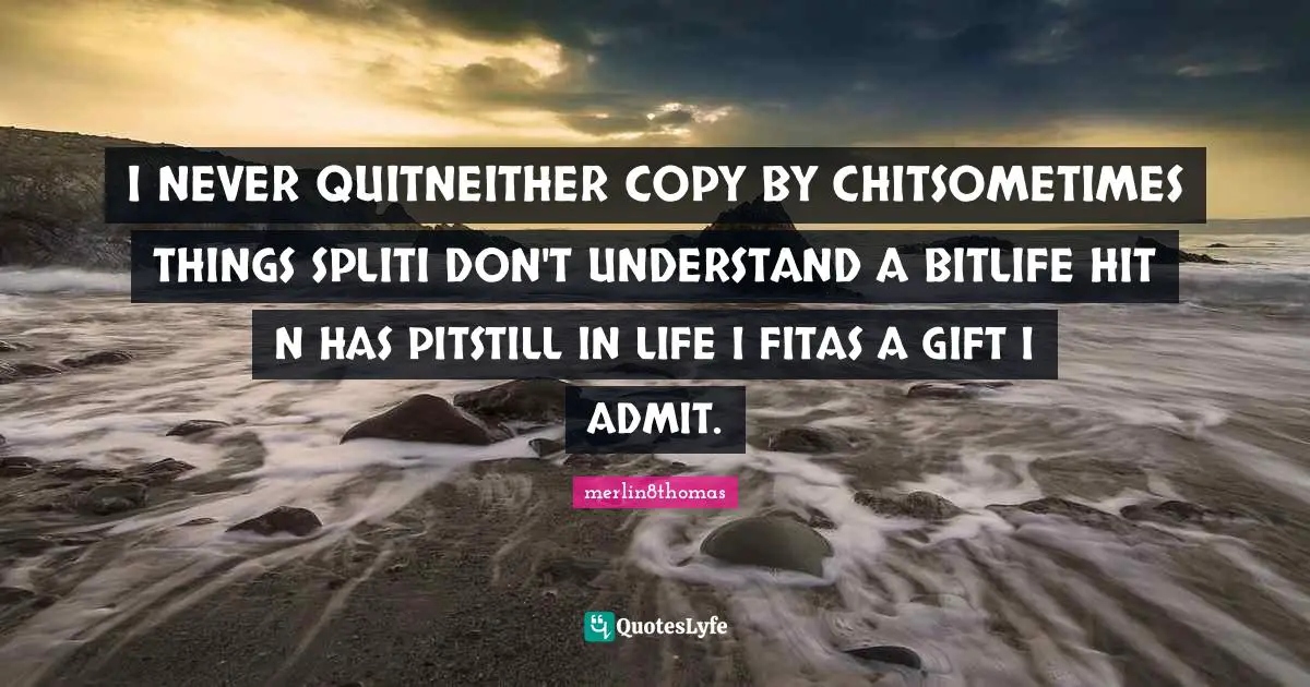 I NEVER QUITNEITHER COPY BY CHITSOMETIMES THINGS SPLITI DON'T UNDERSTAND A BITLIFE HIT N HAS PITSTILL IN LIFE I FITAS A GIFT I ADMIT.