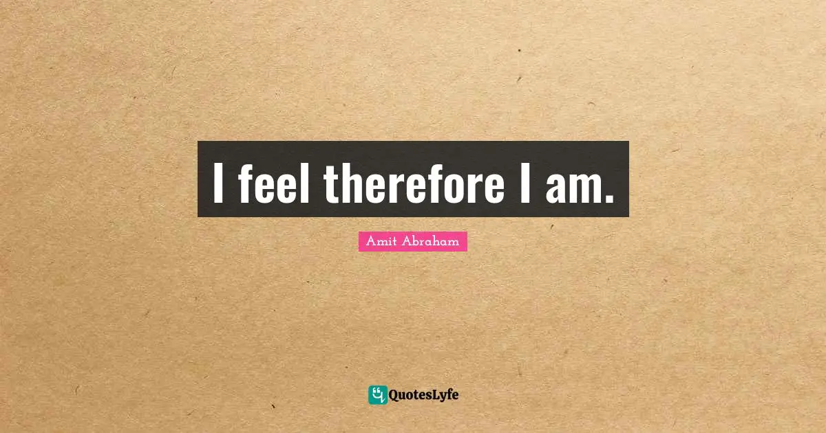 I feel therefore I am.