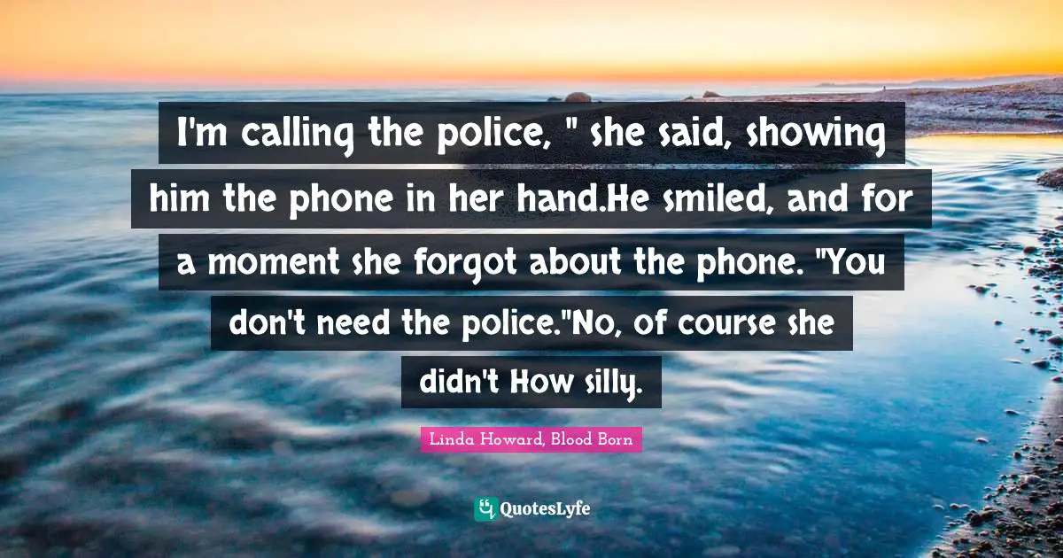 I'm calling the police, " she said, showing him the phone in her hand.He smiled, and for a moment she forgot about the phone. "You don't need the police."No, of course she didn't How silly.