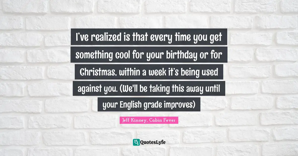 I’ve realized is that every time you get something cool for your birthday or for Christmas, within a week it’s being used against you. (We'll be taking this away until your English grade improves)